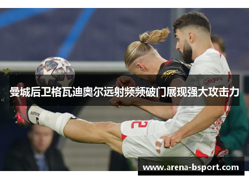 曼城后卫格瓦迪奥尔远射频频破门展现强大攻击力