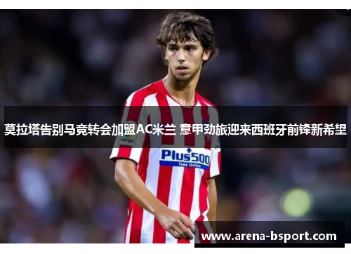 莫拉塔告别马竞转会加盟AC米兰 意甲劲旅迎来西班牙前锋新希望 莫拉塔告别马竞转会加盟AC米兰 意甲劲旅迎来西班牙前锋新希望