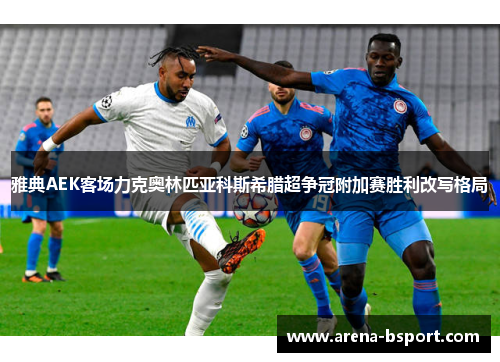 雅典AEK客场力克奥林匹亚科斯希腊超争冠附加赛胜利改写格局 雅典AEK客场力克奥林匹亚科斯希腊超争冠附加赛胜利改写格局