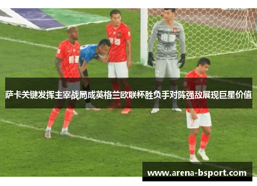 萨卡关键发挥主宰战局成英格兰欧联杯胜负手对阵强敌展现巨星价值 萨卡关键发挥主宰战局成英格兰欧联杯胜负手对阵强敌展现巨星价值
